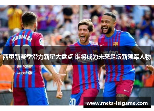 西甲新赛季潜力新星大盘点 谁将成为未来足坛新领军人物